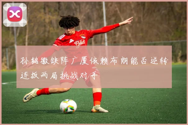 孙铭徽缺阵广厦依赖布朗能否逆转连扳两局挑战对手