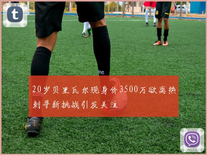 20岁贝里瓦尔现身价3500万欲离热刺寻新挑战引发关注
