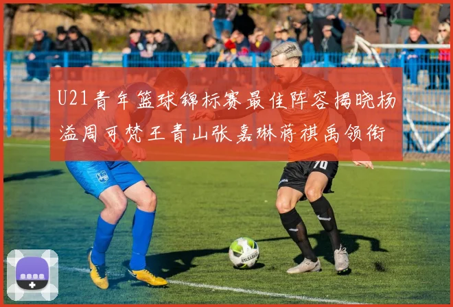 U21青年篮球锦标赛最佳阵容揭晓杨溢周可梵王青山张嘉琳蒋祺禹领衔出战