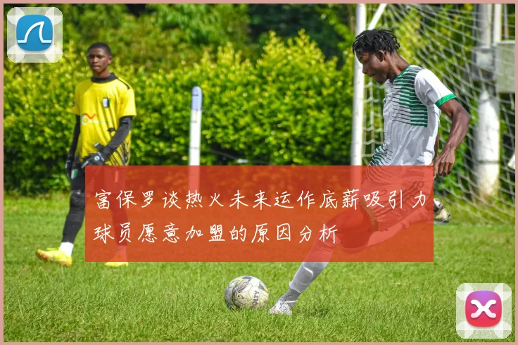 富保罗谈热火未来运作底薪吸引力球员愿意加盟的原因分析