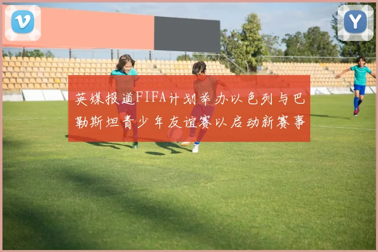 英媒报道FIFA计划举办以色列与巴勒斯坦青少年友谊赛以启动新赛事