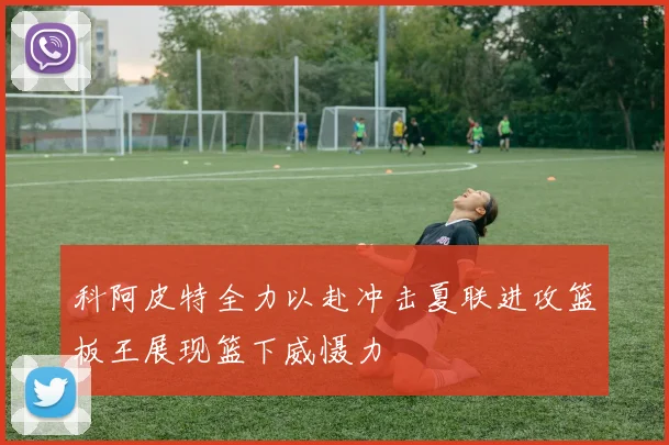 科阿皮特全力以赴冲击夏联进攻篮板王展现篮下威慑力