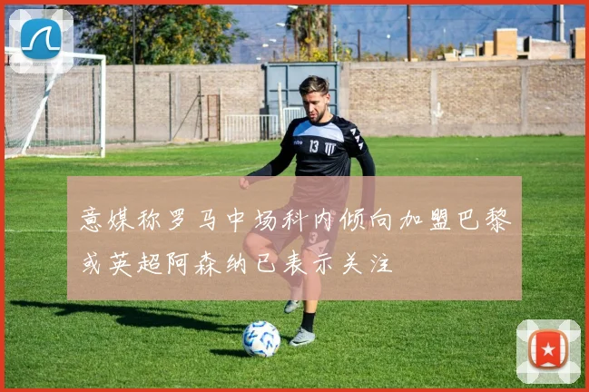 意媒称罗马中场科内倾向加盟巴黎或英超阿森纳已表示关注