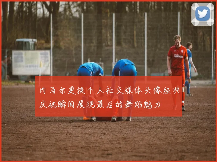 内马尔更换个人社交媒体头像经典庆祝瞬间展现最后的舞蹈魅力
