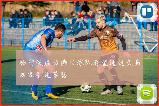 独行侠成为热门球队有望通过交易活塞引进萨瑟