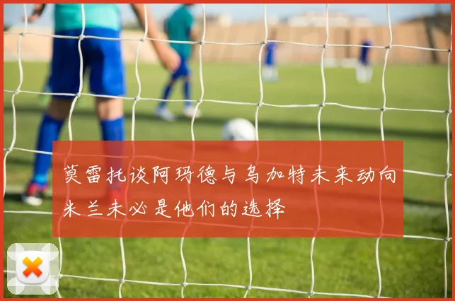 莫雷托谈阿玛德与乌加特未来动向米兰未必是他们的选择